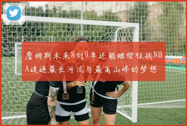 詹姆斯未来8到9年还能继续征战NBA追逐最长河流与最高山峰的梦想