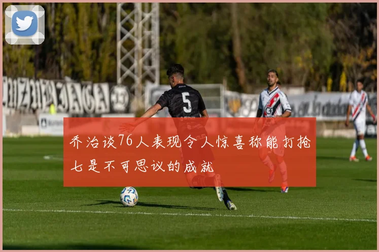 乔治谈76人表现令人惊喜称能打抢七是不可思议的成就
