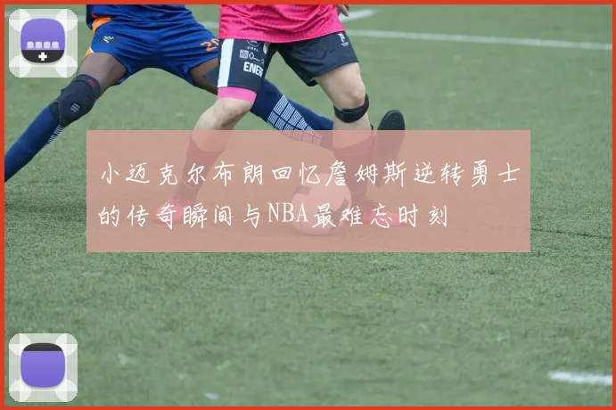 小迈克尔布朗回忆詹姆斯逆转勇士的传奇瞬间与NBA最难忘时刻