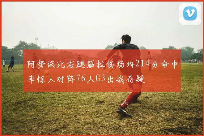 阿努诺比右腿筋拉伤场均214分命中率惊人对阵76人G3出战存疑