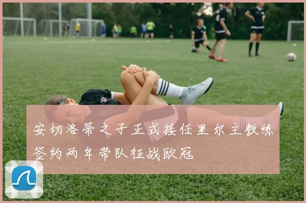 安切洛蒂之子正式接任里尔主教练签约两年带队征战欧冠