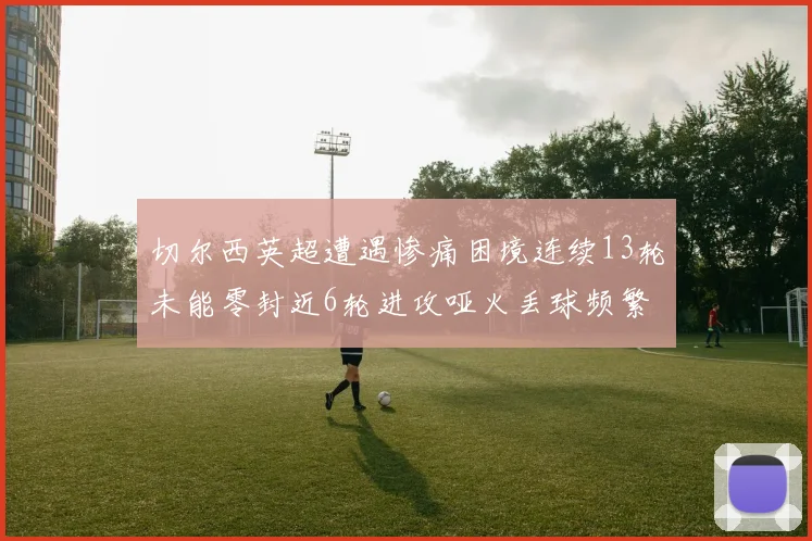 切尔西英超遭遇惨痛困境连续13轮未能零封近6轮进攻哑火丢球频繁
