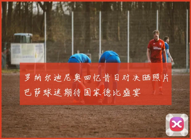 罗纳尔迪尼奥回忆昔日对决晒照片巴萨球迷期待国家德比盛宴
