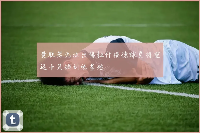 曼联若无法出售拉什福德球员将重返卡灵顿训练基地