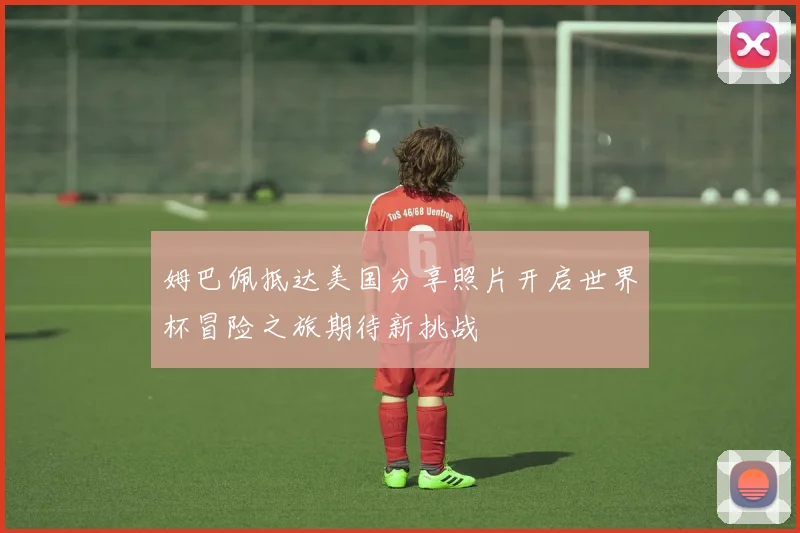 姆巴佩抵达美国分享照片开启世界杯冒险之旅期待新挑战