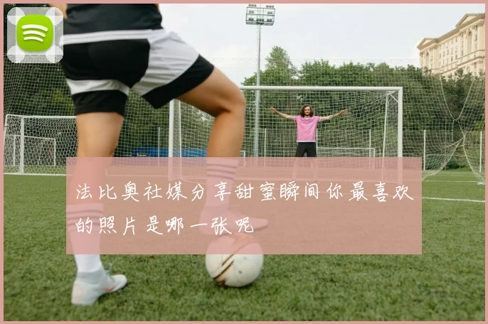 法比奥社媒分享甜蜜瞬间你最喜欢的照片是哪一张呢