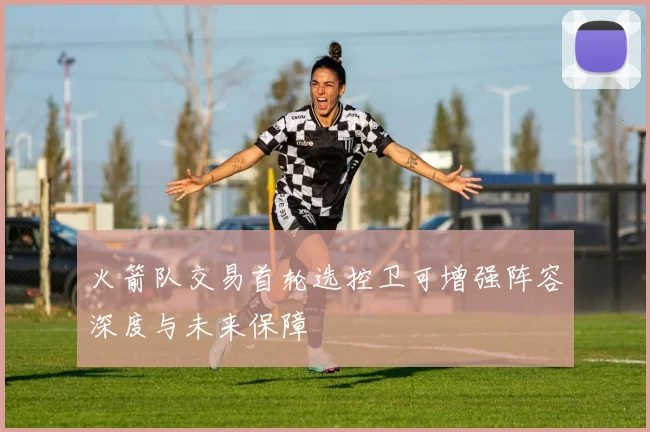 火箭队交易首轮选控卫可增强阵容深度与未来保障