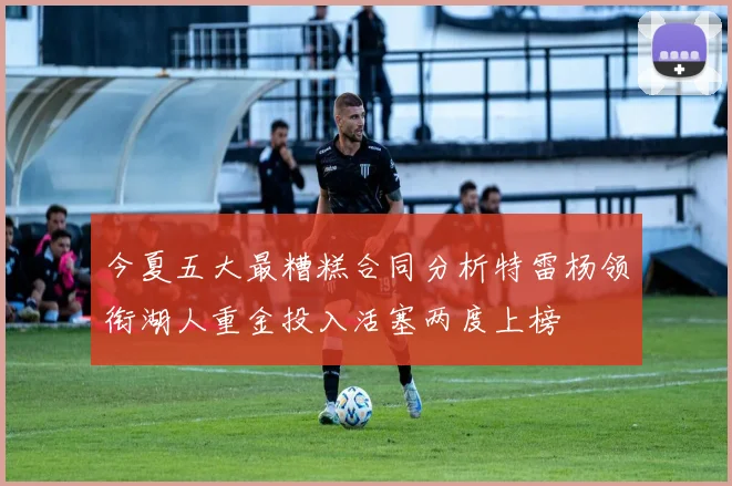 今夏五大最糟糕合同分析特雷杨领衔湖人重金投入活塞两度上榜