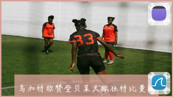 乌加特称赞登贝莱天赋独特比曼联B费更胜一筹