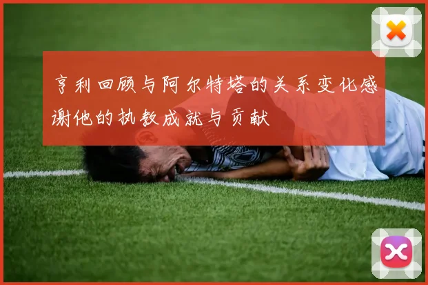 亨利回顾与阿尔特塔的关系变化感谢他的执教成就与贡献
