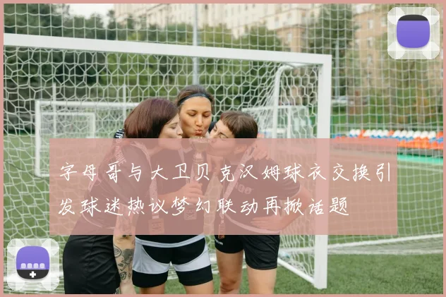字母哥与大卫贝克汉姆球衣交换引发球迷热议梦幻联动再掀话题