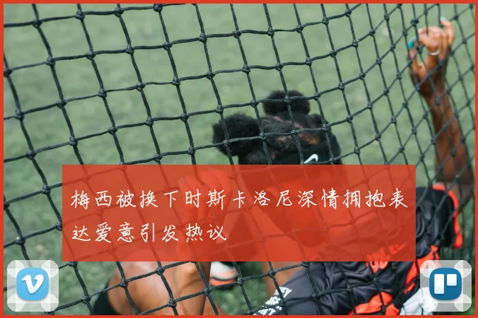 梅西被换下时斯卡洛尼深情拥抱表达爱意引发热议