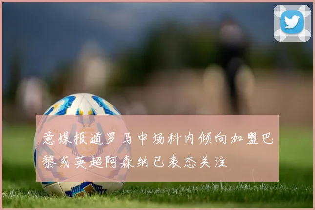 意媒报道罗马中场科内倾向加盟巴黎或英超阿森纳已表态关注