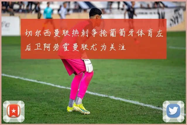 切尔西曼联热刺争抢葡萄牙体育左后卫阿劳霍曼联尤为关注