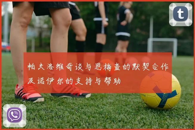 帕夫洛维奇谈与恩梅查的默契合作及诺伊尔的支持与帮助