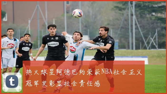 热火球星阿德巴约荣获NBA社会正义冠军奖彰显社会责任感
