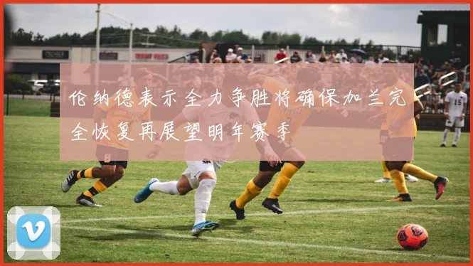 伦纳德表示全力争胜将确保加兰完全恢复再展望明年赛季