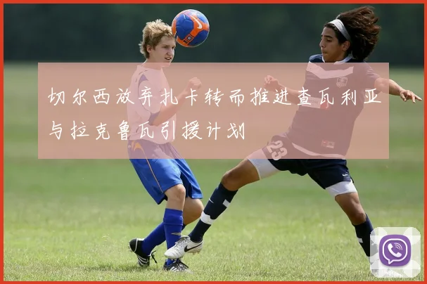 切尔西放弃扎卡转而推进查瓦利亚与拉克鲁瓦引援计划